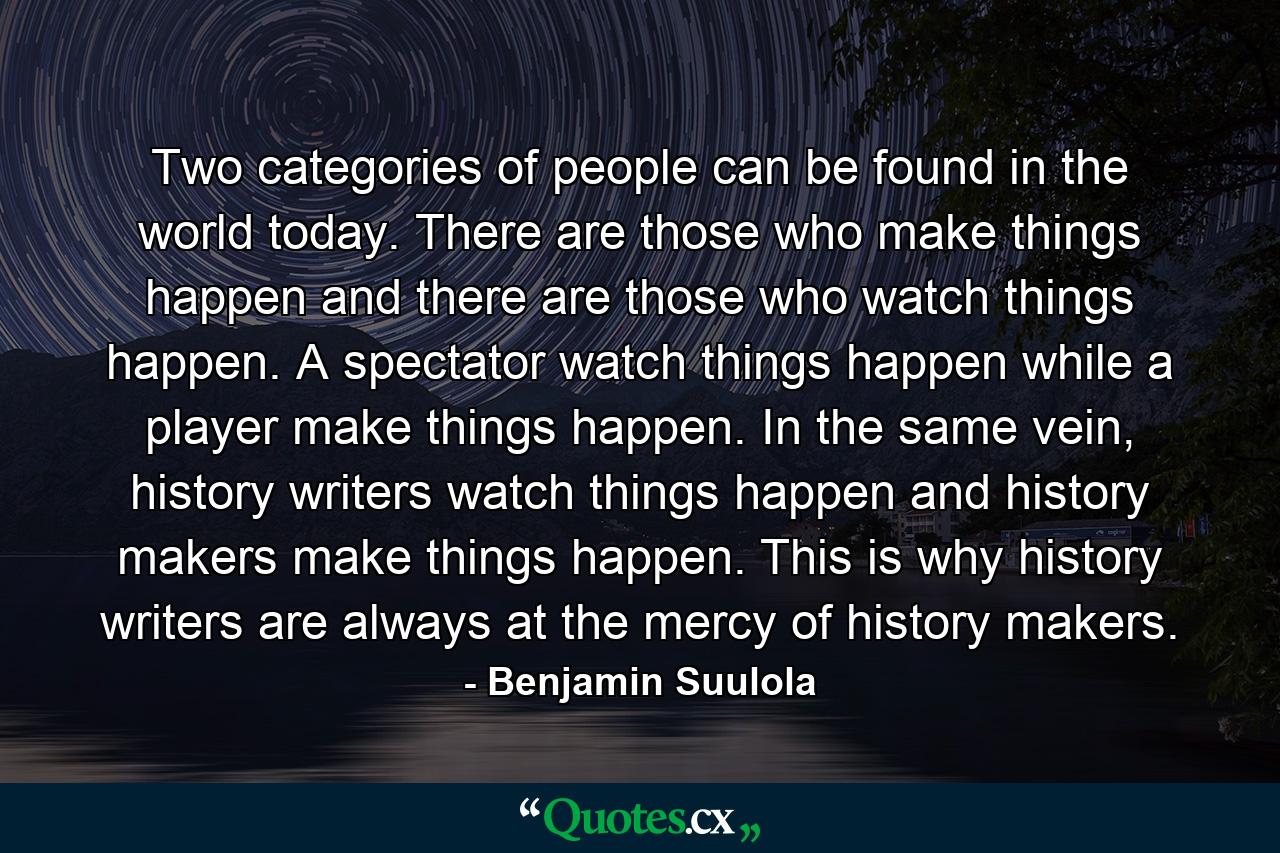 Two categories of people can be found in the world today. There are those who make things happen and there are those who watch things happen. A spectator watch things happen while a player make things happen. In the same vein, history writers watch things happen and history makers make things happen. This is why history writers are always at the mercy of history makers. - Quote by Benjamin Suulola