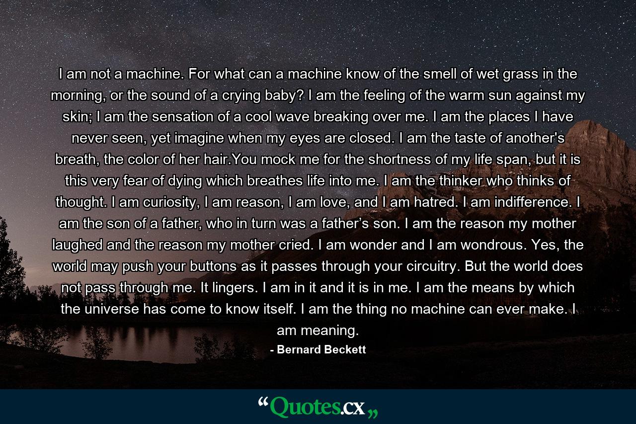 I am not a machine. For what can a machine know of the smell of wet grass in the morning, or the sound of a crying baby? I am the feeling of the warm sun against my skin; I am the sensation of a cool wave breaking over me. I am the places I have never seen, yet imagine when my eyes are closed. I am the taste of another's breath, the color of her hair.You mock me for the shortness of my life span, but it is this very fear of dying which breathes life into me. I am the thinker who thinks of thought. I am curiosity, I am reason, I am love, and I am hatred. I am indifference. I am the son of a father, who in turn was a father’s son. I am the reason my mother laughed and the reason my mother cried. I am wonder and I am wondrous. Yes, the world may push your buttons as it passes through your circuitry. But the world does not pass through me. It lingers. I am in it and it is in me. I am the means by which the universe has come to know itself. I am the thing no machine can ever make. I am meaning. - Quote by Bernard Beckett