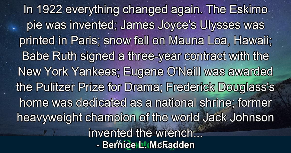 In 1922 everything changed again. The Eskimo pie was invented; James Joyce's Ulysses was printed in Paris; snow fell on Mauna Loa, Hawaii; Babe Ruth signed a three-year contract with the New York Yankees; Eugene O'Neill was awarded the Pulitzer Prize for Drama; Frederick Douglass's home was dedicated as a national shrine; former heavyweight champion of the world Jack Johnson invented the wrench... - Quote by Bernice L. McFadden