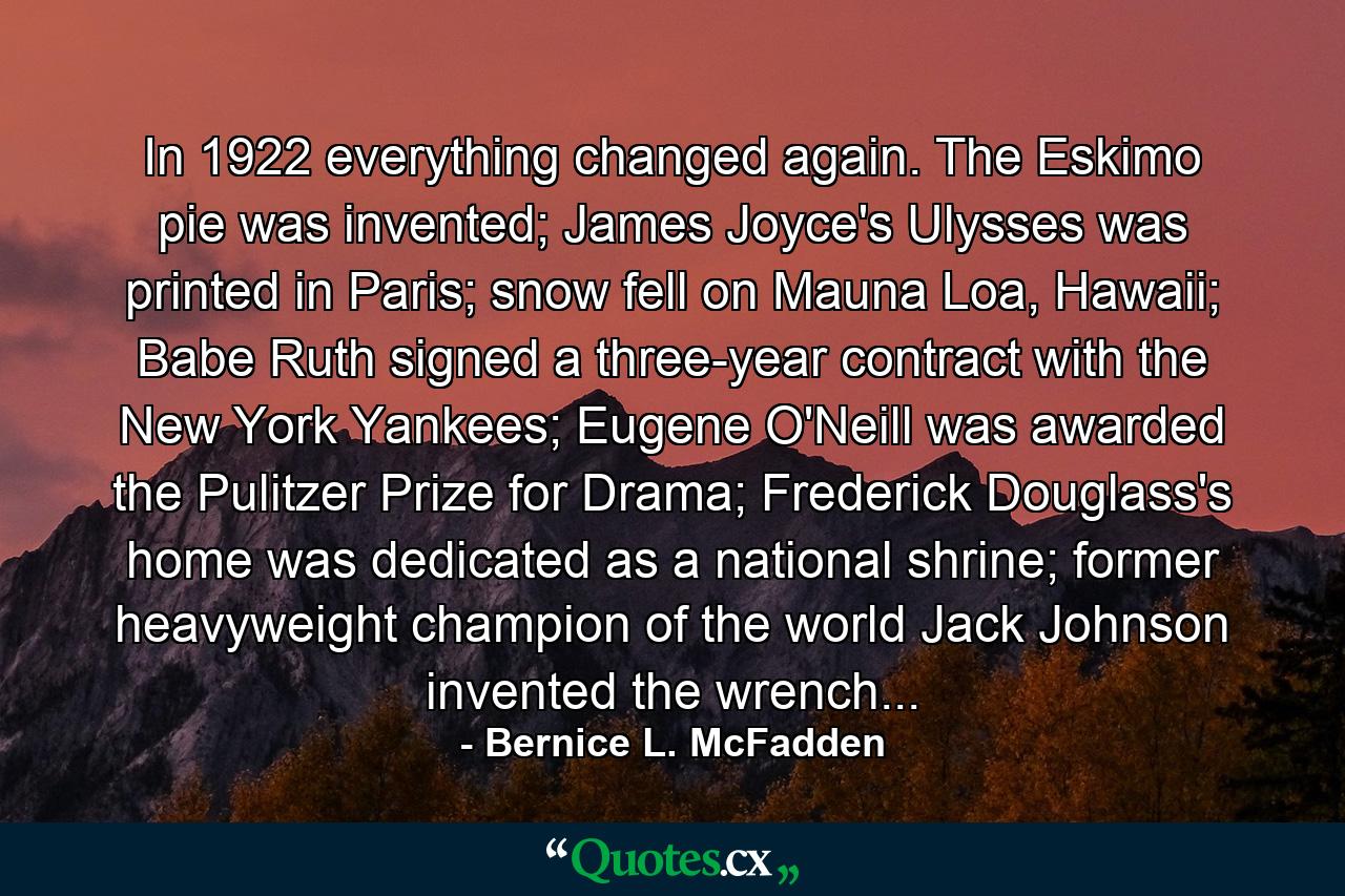 In 1922 everything changed again. The Eskimo pie was invented; James Joyce's Ulysses was printed in Paris; snow fell on Mauna Loa, Hawaii; Babe Ruth signed a three-year contract with the New York Yankees; Eugene O'Neill was awarded the Pulitzer Prize for Drama; Frederick Douglass's home was dedicated as a national shrine; former heavyweight champion of the world Jack Johnson invented the wrench... - Quote by Bernice L. McFadden