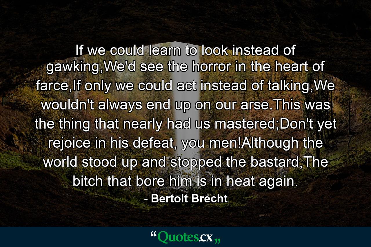 If we could learn to look instead of gawking,We'd see the horror in the heart of farce,If only we could act instead of talking,We wouldn't always end up on our arse.This was the thing that nearly had us mastered;Don't yet rejoice in his defeat, you men!Although the world stood up and stopped the bastard,The bitch that bore him is in heat again. - Quote by Bertolt Brecht