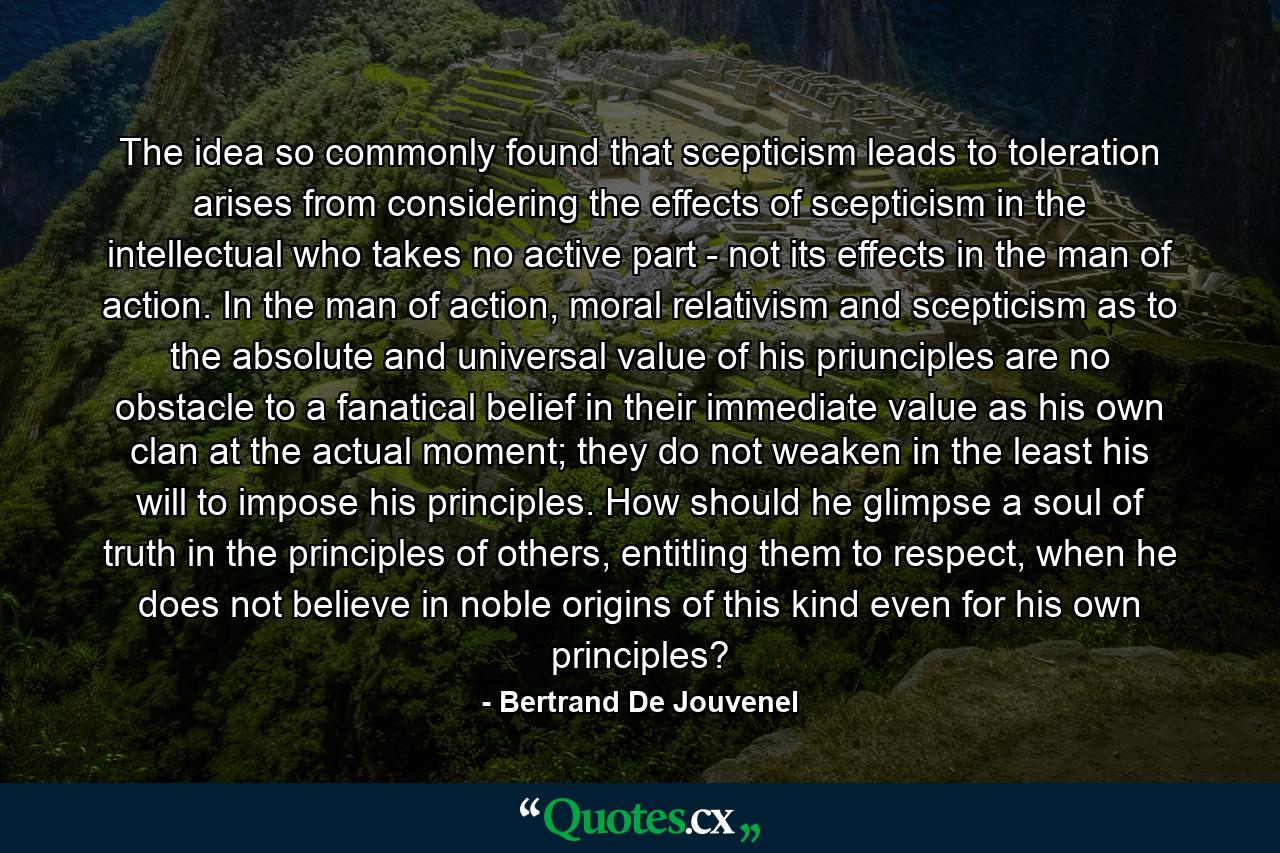 The idea so commonly found that scepticism leads to toleration arises from considering the effects of scepticism in the intellectual who takes no active part - not its effects in the man of action. In the man of action, moral relativism and scepticism as to the absolute and universal value of his priunciples are no obstacle to a fanatical belief in their immediate value as his own clan at the actual moment; they do not weaken in the least his will to impose his principles. How should he glimpse a soul of truth in the principles of others, entitling them to respect, when he does not believe in noble origins of this kind even for his own principles? - Quote by Bertrand De Jouvenel