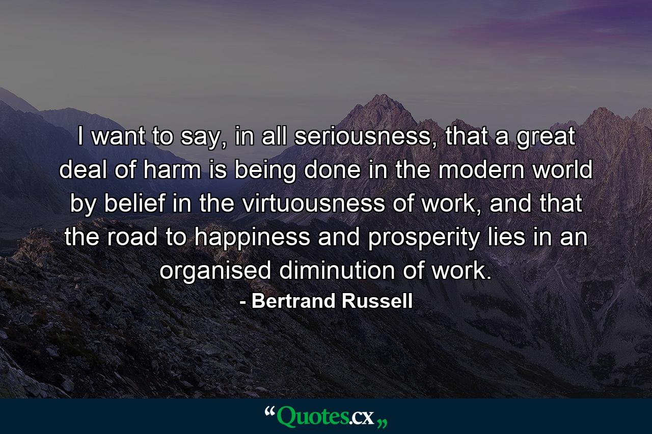 I want to say, in all seriousness, that a great deal of harm is being done in the modern world by belief in the virtuousness of work, and that the road to happiness and prosperity lies in an organised diminution of work. - Quote by Bertrand Russell