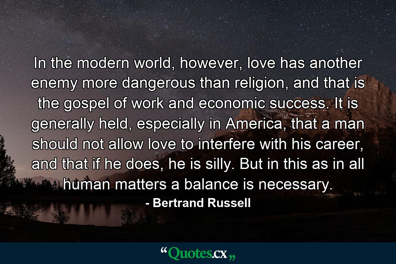 In the modern world, however, love has another enemy more dangerous than religion, and that is the gospel of work and economic success. It is generally held, especially in America, that a man should not allow love to interfere with his career, and that if he does, he is silly. But in this as in all human matters a balance is necessary. - Quote by Bertrand Russell