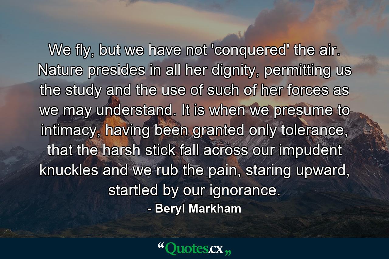 We fly, but we have not 'conquered' the air. Nature presides in all her dignity, permitting us the study and the use of such of her forces as we may understand. It is when we presume to intimacy, having been granted only tolerance, that the harsh stick fall across our impudent knuckles and we rub the pain, staring upward, startled by our ignorance. - Quote by Beryl Markham
