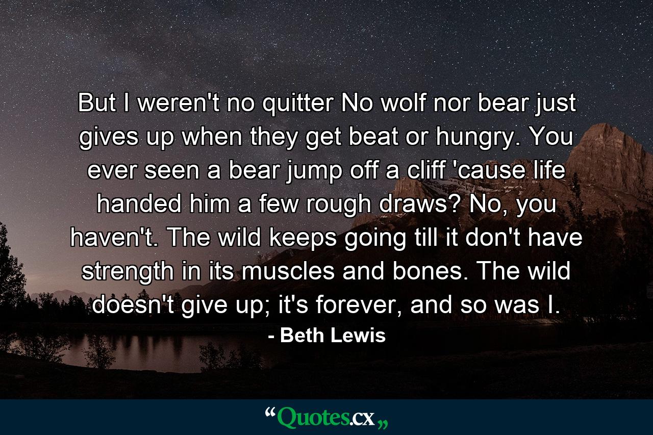 But I weren't no quitter No wolf nor bear just gives up when they get beat or hungry. You ever seen a bear jump off a cliff 'cause life handed him a few rough draws? No, you haven't. The wild keeps going till it don't have strength in its muscles and bones. The wild doesn't give up; it's forever, and so was I. - Quote by Beth Lewis