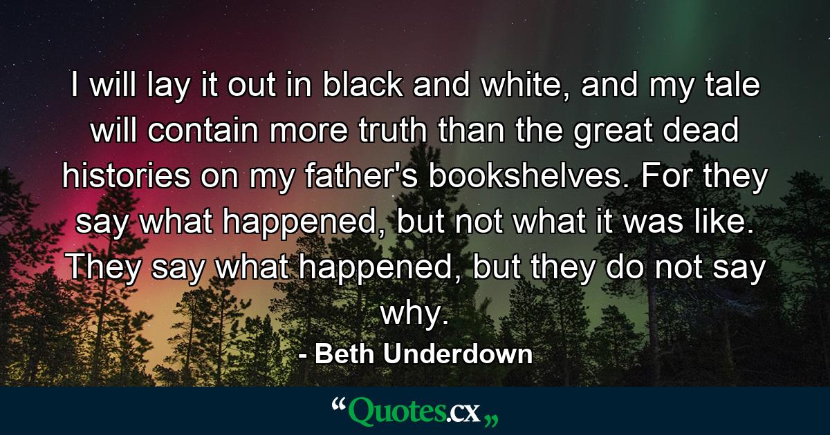 I will lay it out in black and white, and my tale will contain more truth than the great dead histories on my father's bookshelves. For they say what happened, but not what it was like. They say what happened, but they do not say why. - Quote by Beth Underdown