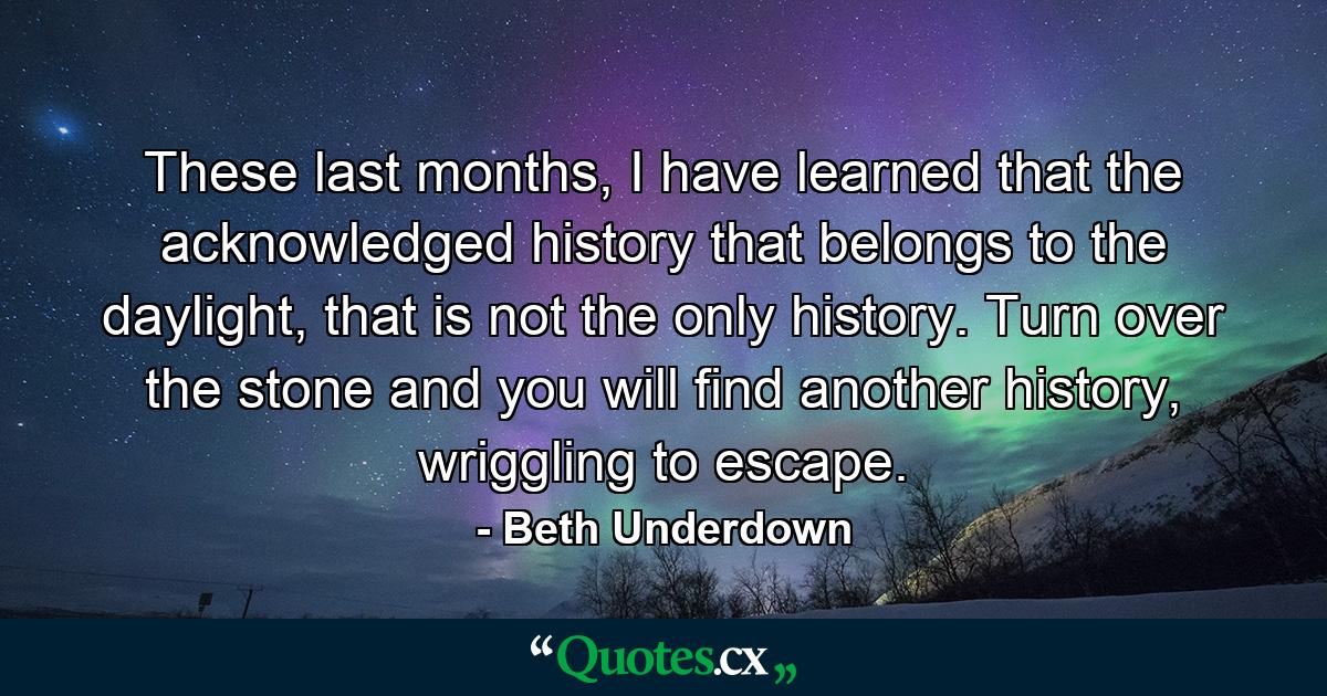 These last months, I have learned that the acknowledged history that belongs to the daylight, that is not the only history. Turn over the stone and you will find another history, wriggling to escape. - Quote by Beth Underdown