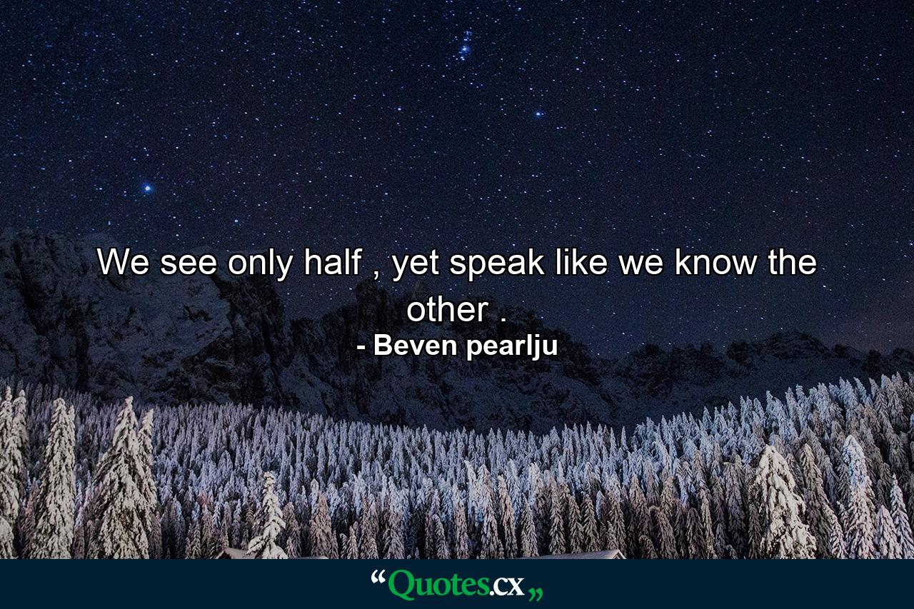 We see only half , yet speak like we know the other . - Quote by Beven pearlju