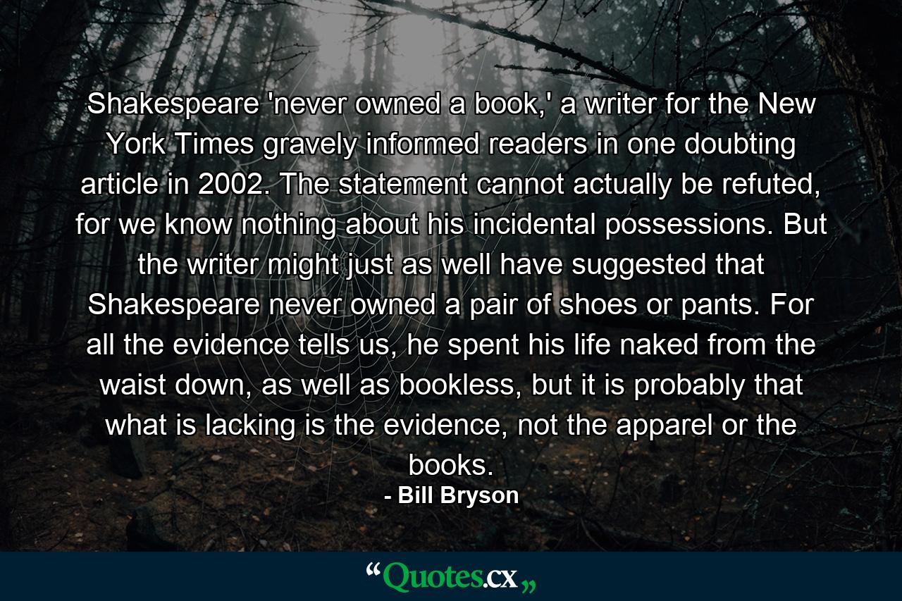 Shakespeare 'never owned a book,' a writer for the New York Times gravely informed readers in one doubting article in 2002. The statement cannot actually be refuted, for we know nothing about his incidental possessions. But the writer might just as well have suggested that Shakespeare never owned a pair of shoes or pants. For all the evidence tells us, he spent his life naked from the waist down, as well as bookless, but it is probably that what is lacking is the evidence, not the apparel or the books. - Quote by Bill Bryson