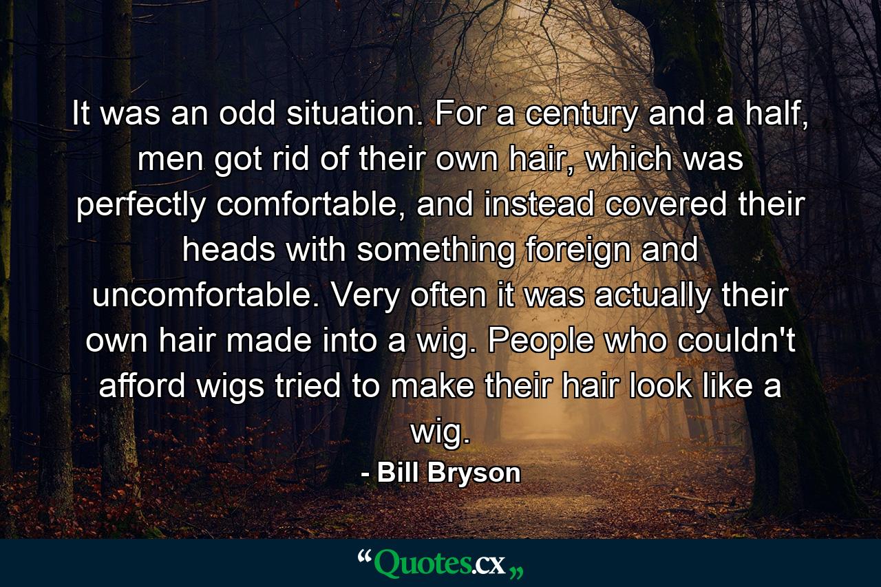 It was an odd situation. For a century and a half, men got rid of their own hair, which was perfectly comfortable, and instead covered their heads with something foreign and uncomfortable. Very often it was actually their own hair made into a wig. People who couldn't afford wigs tried to make their hair look like a wig. - Quote by Bill Bryson