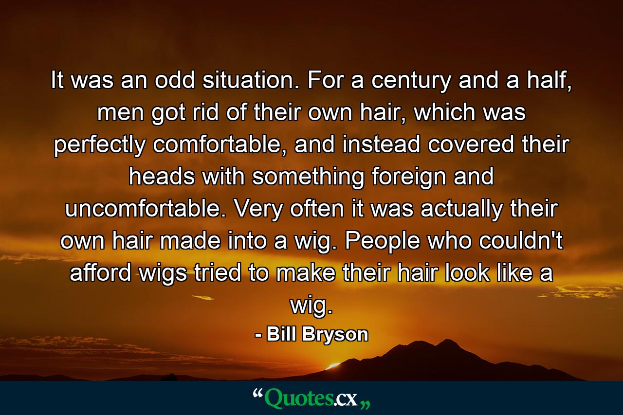 It was an odd situation. For a century and a half, men got rid of their own hair, which was perfectly comfortable, and instead covered their heads with something foreign and uncomfortable. Very often it was actually their own hair made into a wig. People who couldn't afford wigs tried to make their hair look like a wig. - Quote by Bill Bryson