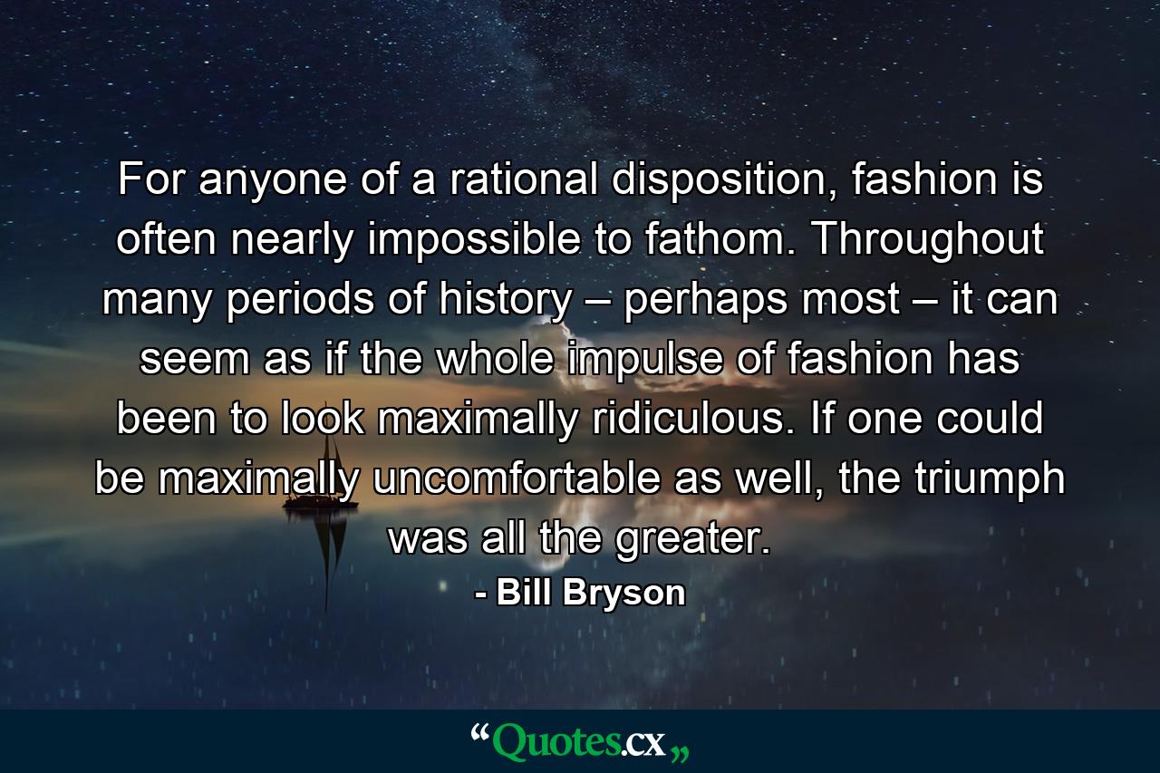 For anyone of a rational disposition, fashion is often nearly impossible to fathom. Throughout many periods of history – perhaps most – it can seem as if the whole impulse of fashion has been to look maximally ridiculous. If one could be maximally uncomfortable as well, the triumph was all the greater. - Quote by Bill Bryson