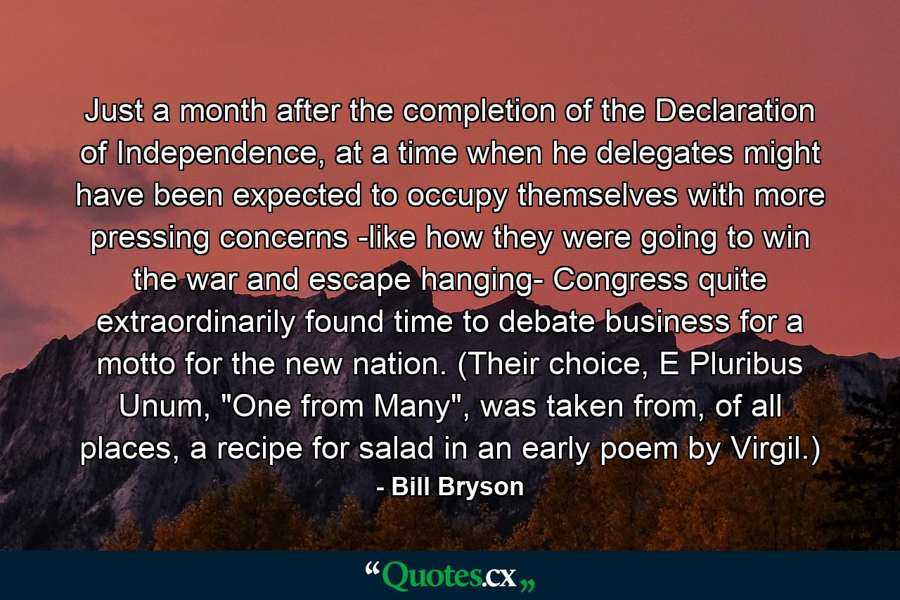 Just a month after the completion of the Declaration of Independence, at a time when he delegates might have been expected to occupy themselves with more pressing concerns -like how they were going to win the war and escape hanging- Congress quite extraordinarily found time to debate business for a motto for the new nation. (Their choice, E Pluribus Unum, 