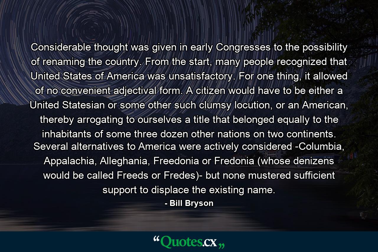 Considerable thought was given in early Congresses to the possibility of renaming the country. From the start, many people recognized that United States of America was unsatisfactory. For one thing, it allowed of no convenient adjectival form. A citizen would have to be either a United Statesian or some other such clumsy locution, or an American, thereby arrogating to ourselves a title that belonged equally to the inhabitants of some three dozen other nations on two continents. Several alternatives to America were actively considered -Columbia, Appalachia, Alleghania, Freedonia or Fredonia (whose denizens would be called Freeds or Fredes)- but none mustered sufficient support to displace the existing name. - Quote by Bill Bryson