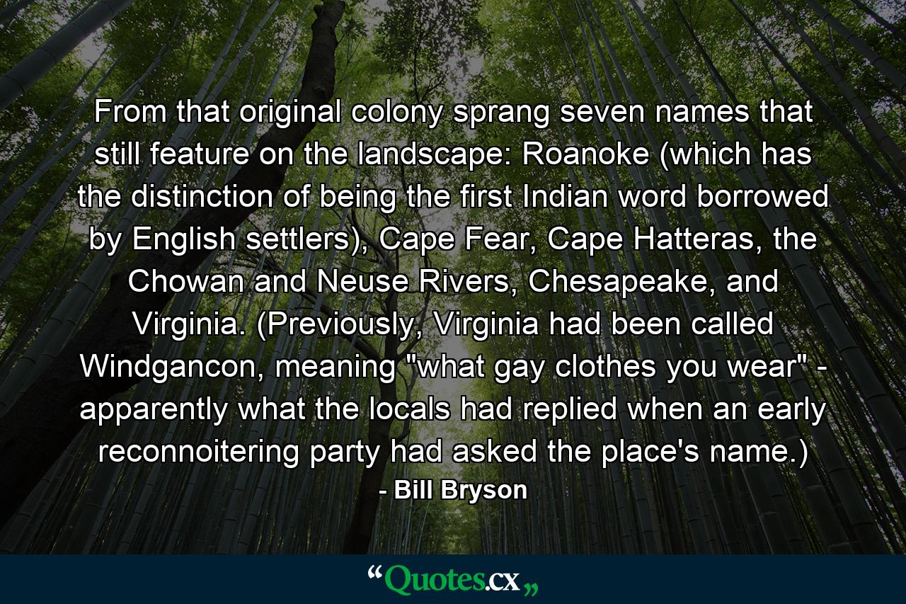 From that original colony sprang seven names that still feature on the landscape: Roanoke (which has the distinction of being the first Indian word borrowed by English settlers), Cape Fear, Cape Hatteras, the Chowan and Neuse Rivers, Chesapeake, and Virginia. (Previously, Virginia had been called Windgancon, meaning 