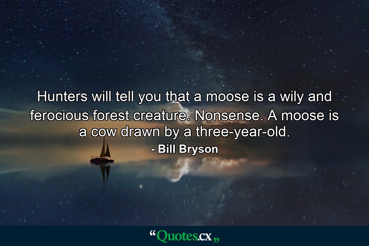 Hunters will tell you that a moose is a wily and ferocious forest creature. Nonsense. A moose is a cow drawn by a three-year-old. - Quote by Bill Bryson