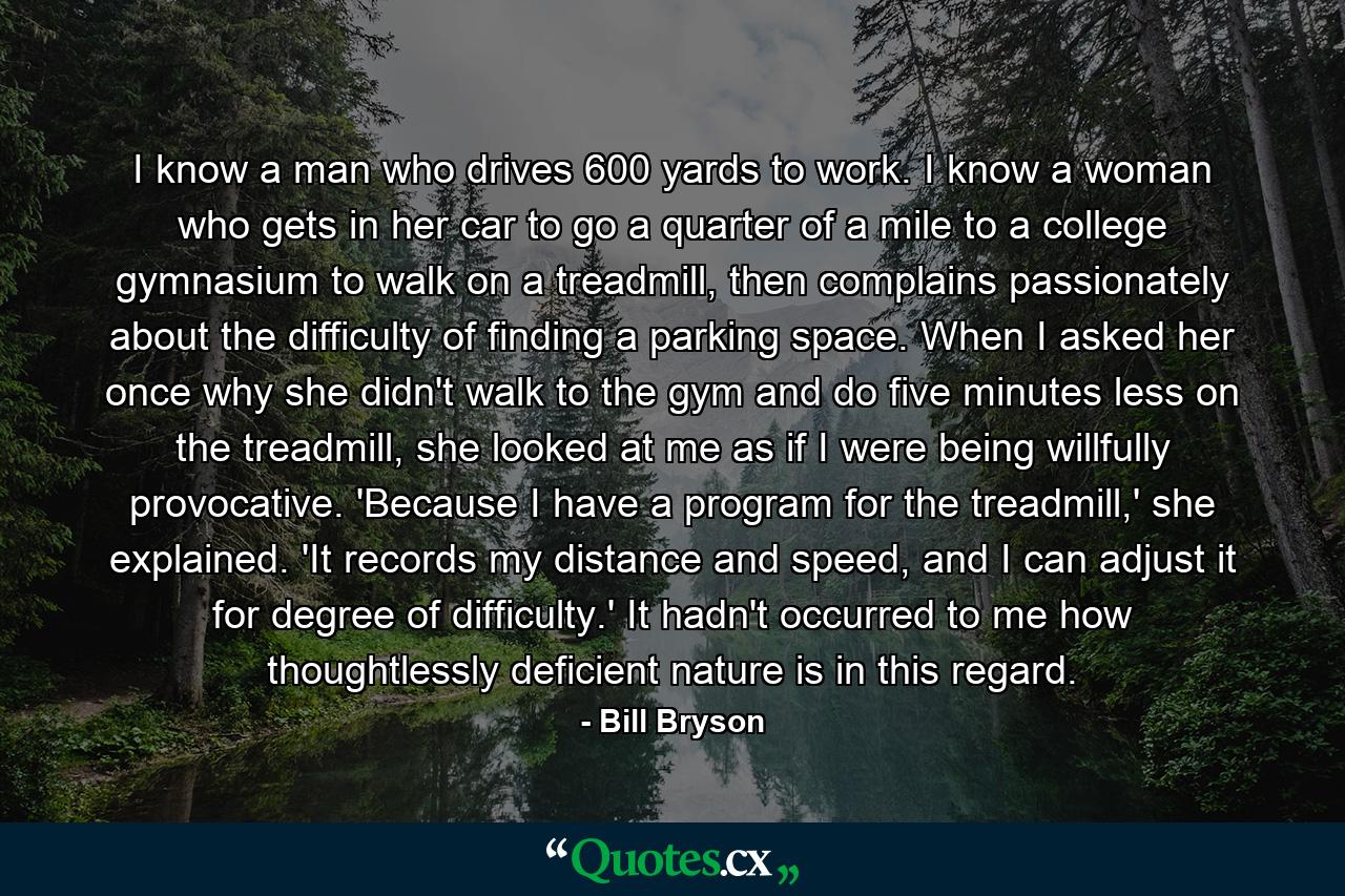 I know a man who drives 600 yards to work. I know a woman who gets in her car to go a quarter of a mile to a college gymnasium to walk on a treadmill, then complains passionately about the difficulty of finding a parking space. When I asked her once why she didn't walk to the gym and do five minutes less on the treadmill, she looked at me as if I were being willfully provocative. 'Because I have a program for the treadmill,' she explained. 'It records my distance and speed, and I can adjust it for degree of difficulty.' It hadn't occurred to me how thoughtlessly deficient nature is in this regard. - Quote by Bill Bryson