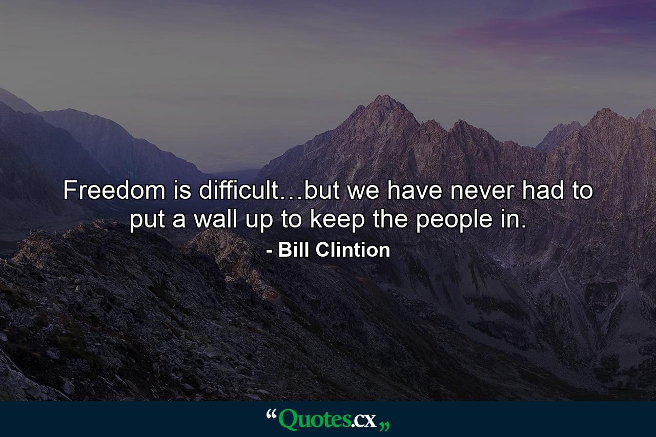 Freedom is difficult…but we have never had to put a wall up to keep the people in. - Quote by Bill Clintion