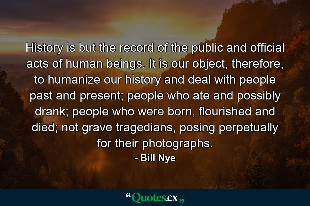 History is but the record of the public and official acts of human beings. It is our object, therefore, to humanize our history and deal with people past and present; people who ate and possibly drank; people who were born, flourished and died; not grave tragedians, posing perpetually for their photographs. - Quote by Bill Nye