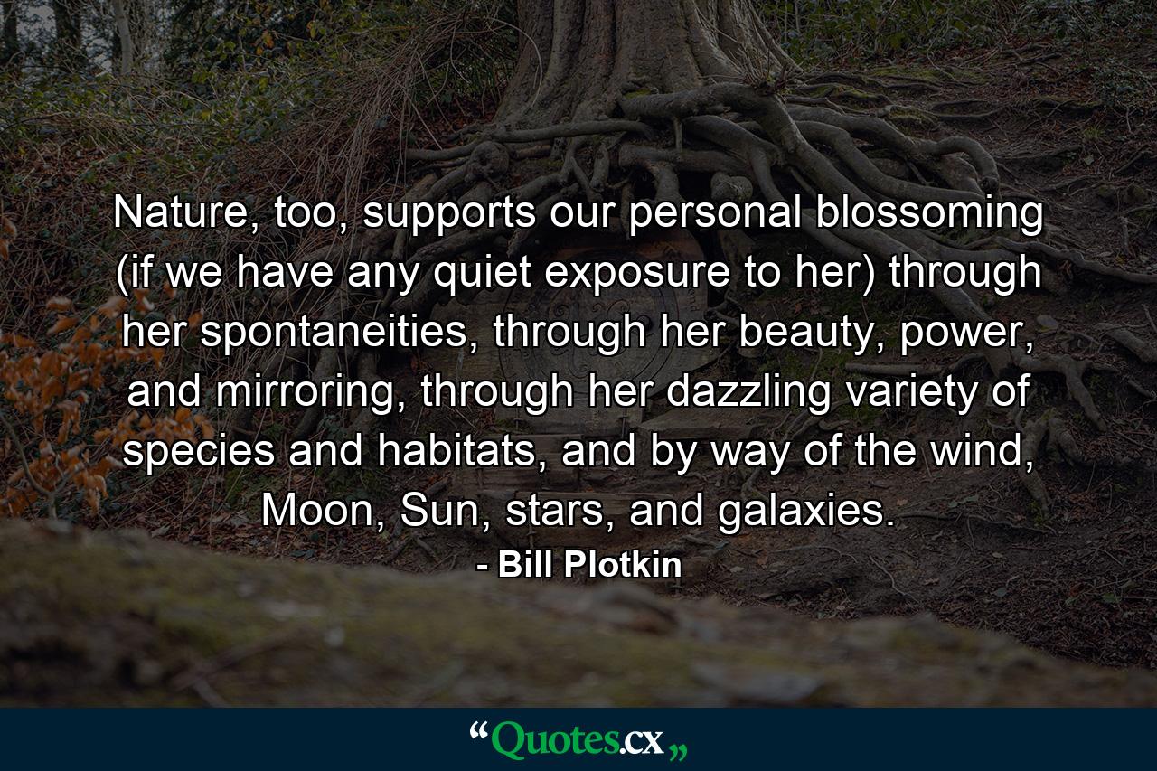 Nature, too, supports our personal blossoming (if we have any quiet exposure to her) through her spontaneities, through her beauty, power, and mirroring, through her dazzling variety of species and habitats, and by way of the wind, Moon, Sun, stars, and galaxies. - Quote by Bill Plotkin