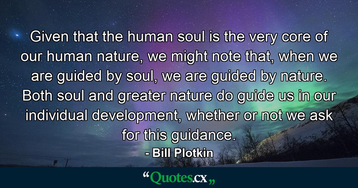 Given that the human soul is the very core of our human nature, we might note that, when we are guided by soul, we are guided by nature. Both soul and greater nature do guide us in our individual development, whether or not we ask for this guidance. - Quote by Bill Plotkin