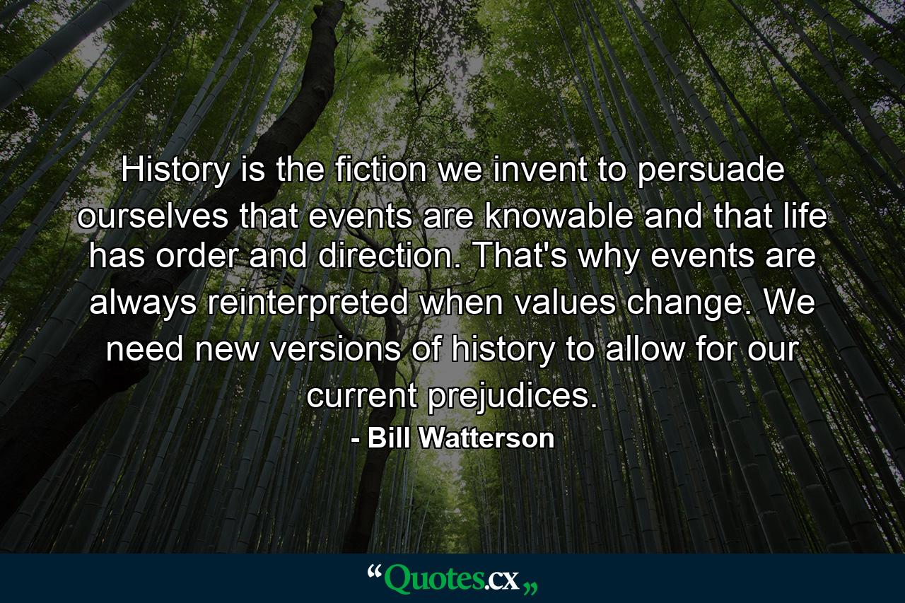 History is the fiction we invent to persuade ourselves that events are knowable and that life has order and direction. That's why events are always reinterpreted when values change. We need new versions of history to allow for our current prejudices. - Quote by Bill Watterson