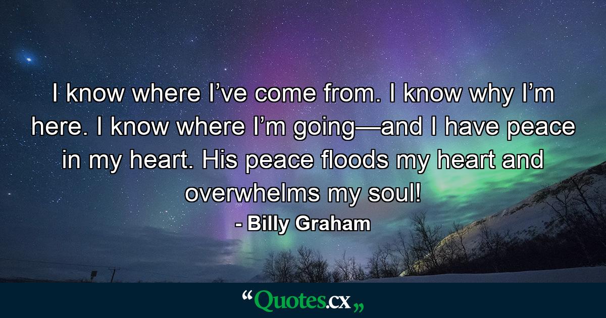 I know where I’ve come from. I know why I’m here. I know where I’m going—and I have peace in my heart. His peace floods my heart and overwhelms my soul! - Quote by Billy Graham