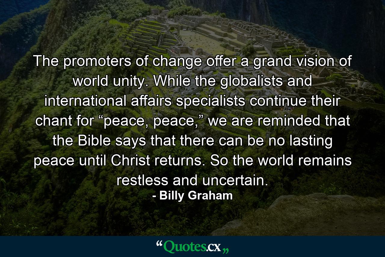 The promoters of change offer a grand vision of world unity. While the globalists and international affairs specialists continue their chant for “peace, peace,” we are reminded that the Bible says that there can be no lasting peace until Christ returns. So the world remains restless and uncertain. - Quote by Billy Graham