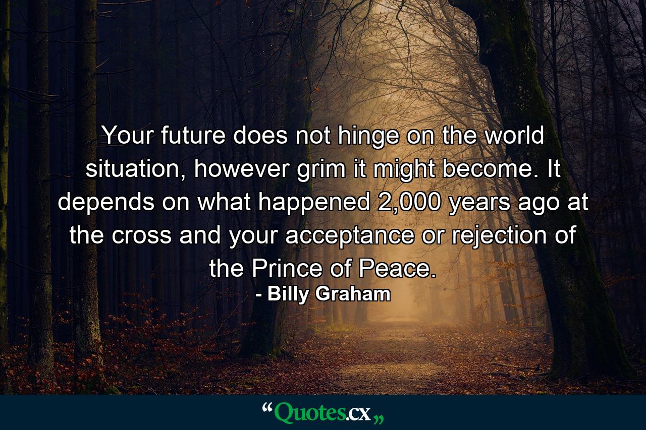 Your future does not hinge on the world situation, however grim it might become. It depends on what happened 2,000 years ago at the cross and your acceptance or rejection of the Prince of Peace. - Quote by Billy Graham