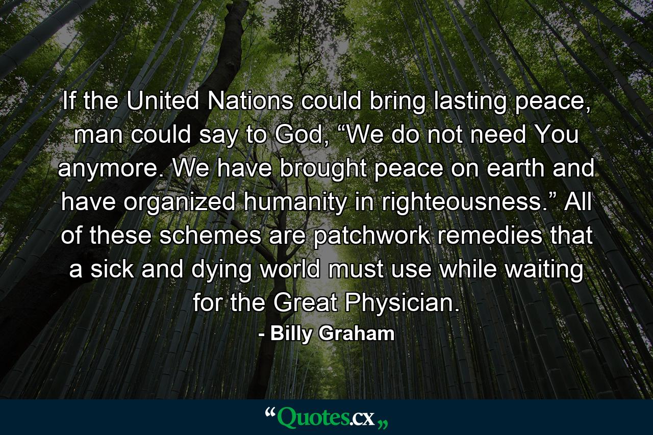 If the United Nations could bring lasting peace, man could say to God, “We do not need You anymore. We have brought peace on earth and have organized humanity in righteousness.” All of these schemes are patchwork remedies that a sick and dying world must use while waiting for the Great Physician. - Quote by Billy Graham