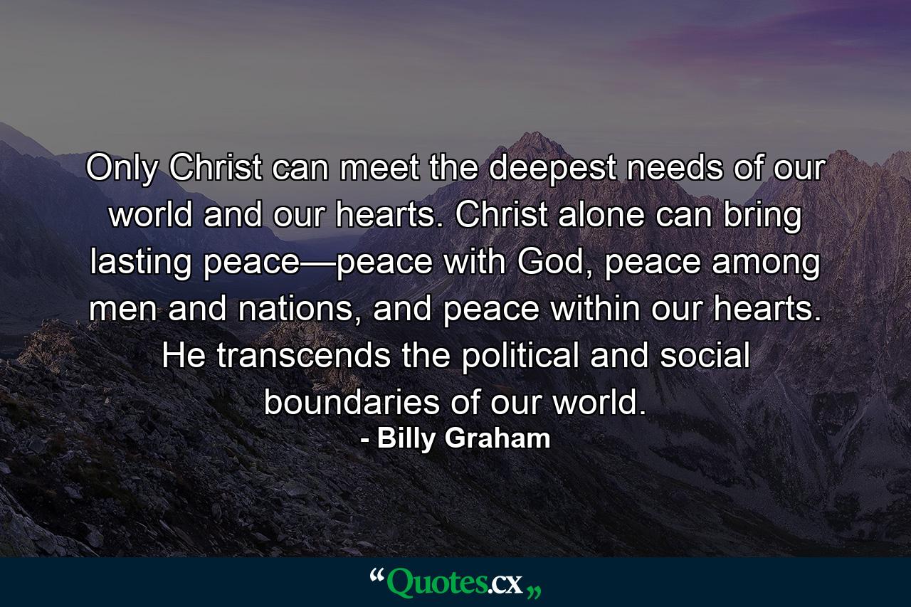 Only Christ can meet the deepest needs of our world and our hearts. Christ alone can bring lasting peace—peace with God, peace among men and nations, and peace within our hearts. He transcends the political and social boundaries of our world. - Quote by Billy Graham