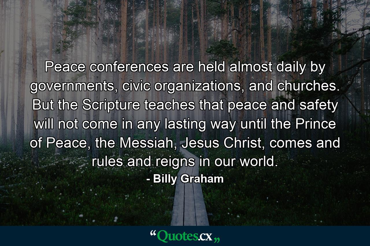 Peace conferences are held almost daily by governments, civic organizations, and churches. But the Scripture teaches that peace and safety will not come in any lasting way until the Prince of Peace, the Messiah, Jesus Christ, comes and rules and reigns in our world. - Quote by Billy Graham