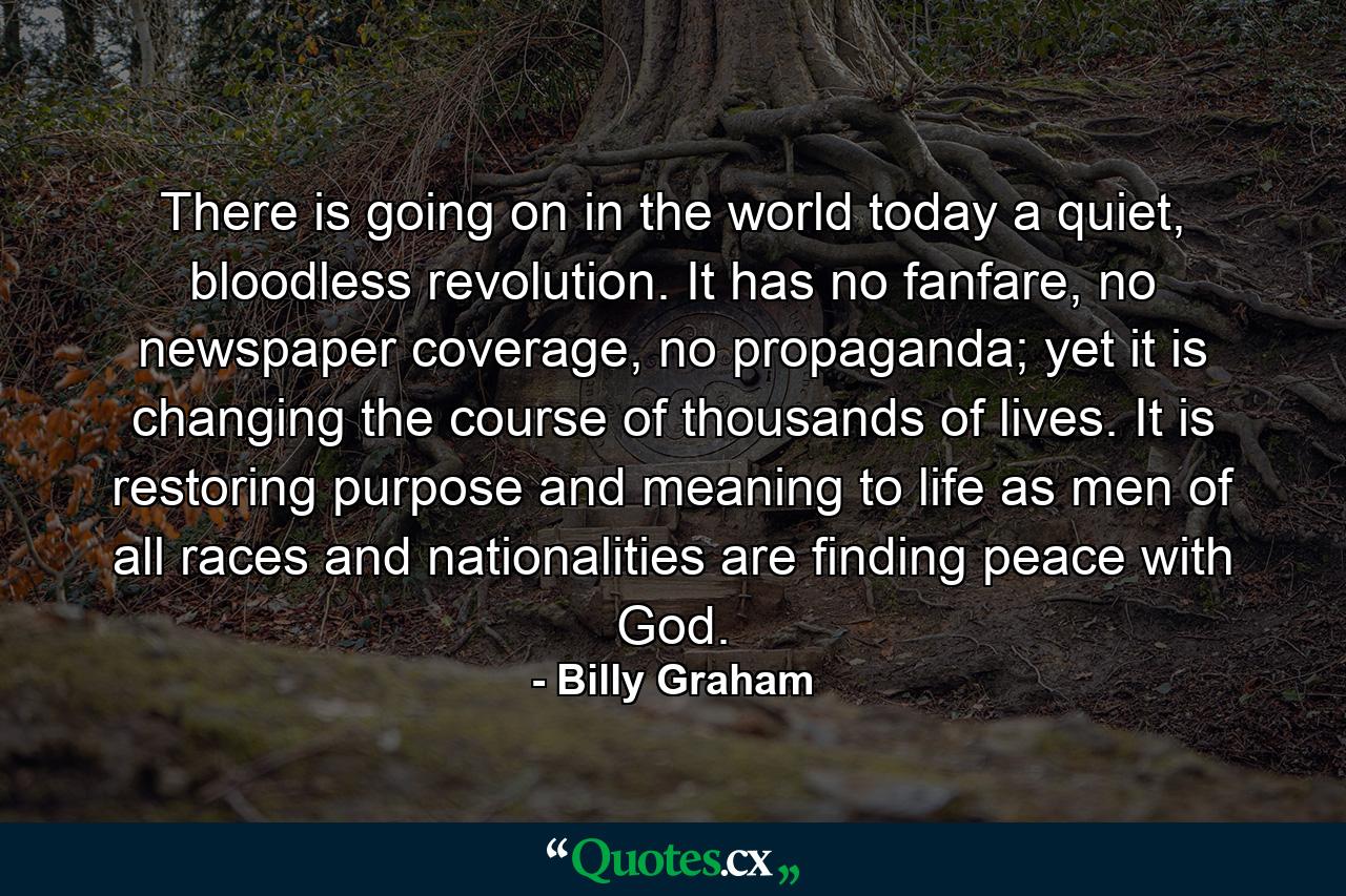 There is going on in the world today a quiet, bloodless revolution. It has no fanfare, no newspaper coverage, no propaganda; yet it is changing the course of thousands of lives. It is restoring purpose and meaning to life as men of all races and nationalities are finding peace with God. - Quote by Billy Graham