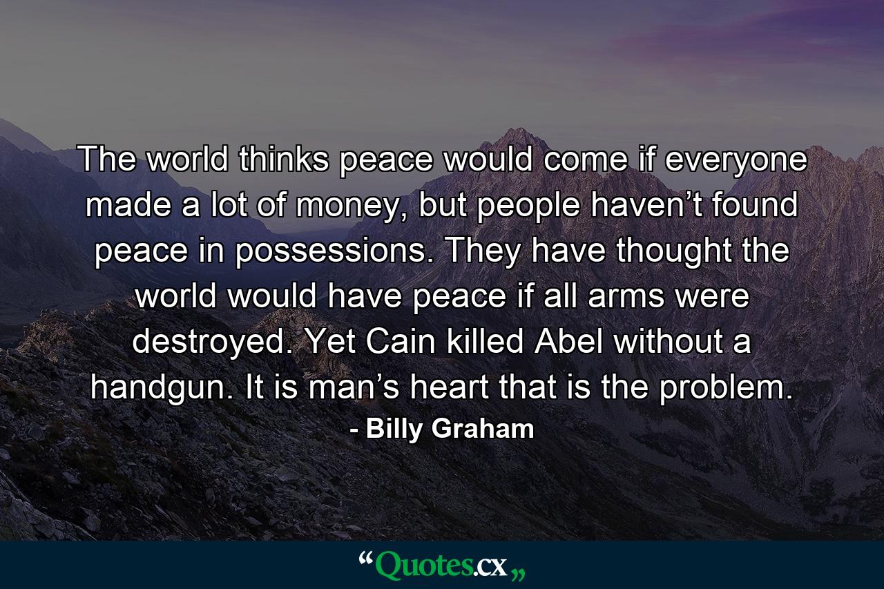 The world thinks peace would come if everyone made a lot of money, but people haven’t found peace in possessions. They have thought the world would have peace if all arms were destroyed. Yet Cain killed Abel without a handgun. It is man’s heart that is the problem. - Quote by Billy Graham