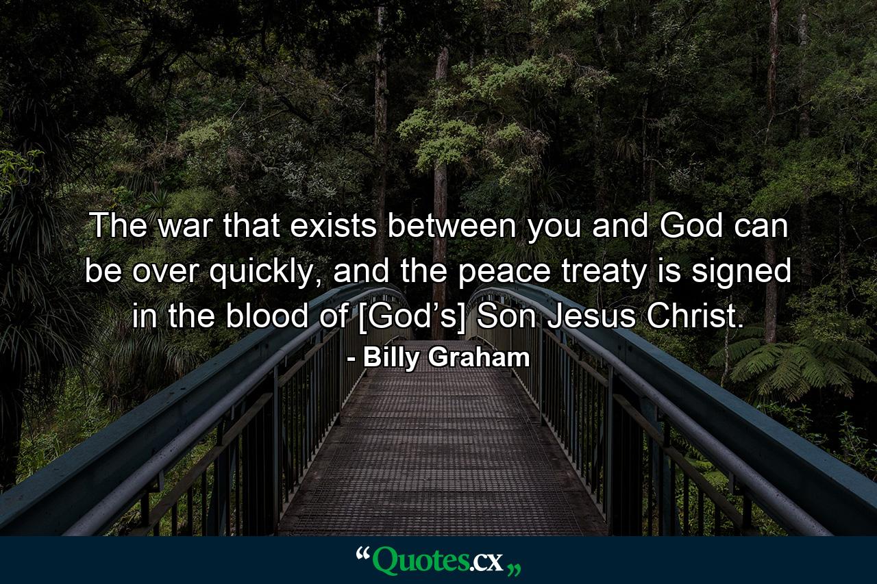 The war that exists between you and God can be over quickly, and the peace treaty is signed in the blood of [God’s] Son Jesus Christ. - Quote by Billy Graham