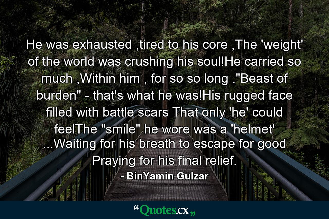 He was exhausted ,tired to his core ,The 'weight' of the world was crushing his soul!He carried so much ,Within him , for so so long .