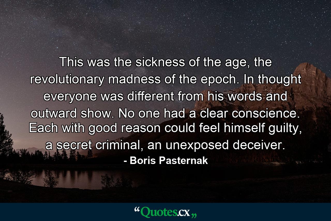 This was the sickness of the age, the revolutionary madness of the epoch. In thought everyone was different from his words and outward show. No one had a clear conscience. Each with good reason could feel himself guilty, a secret criminal, an unexposed deceiver. - Quote by Boris Pasternak