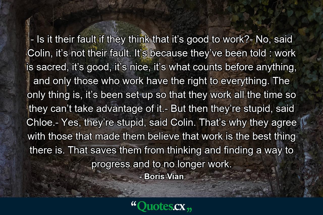 - Is it their fault if they think that it’s good to work?- No, said Colin, it’s not their fault. It’s because they’ve been told : work is sacred, it’s good, it’s nice, it’s what counts before anything, and only those who work have the right to everything. The only thing is, it’s been set up so that they work all the time so they can’t take advantage of it.- But then they’re stupid, said Chloe.- Yes, they’re stupid, said Colin. That’s why they agree with those that made them believe that work is the best thing there is. That saves them from thinking and finding a way to progress and to no longer work. - Quote by Boris Vian