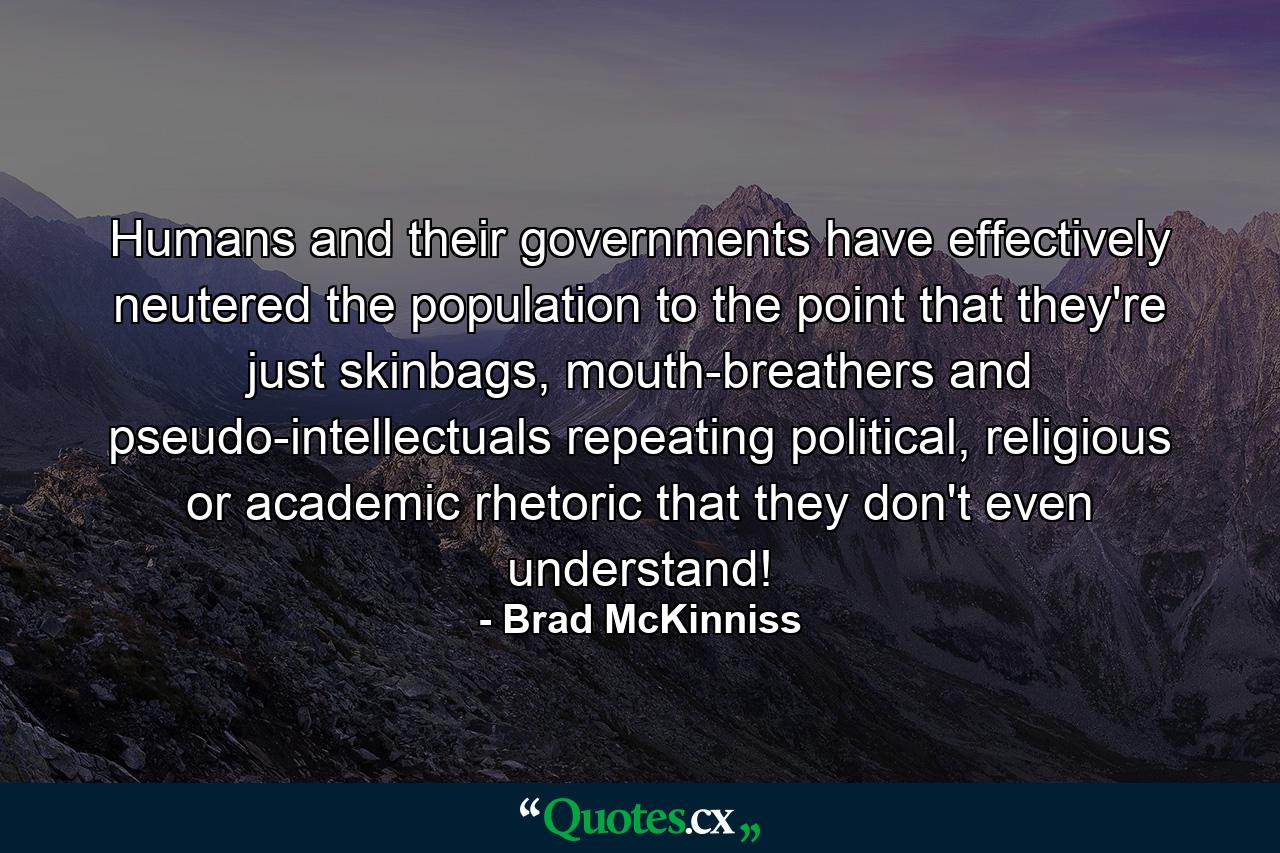 Humans and their governments have effectively neutered the population to the point that they're just skinbags, mouth-breathers and pseudo-intellectuals repeating political, religious or academic rhetoric that they don't even understand! - Quote by Brad McKinniss