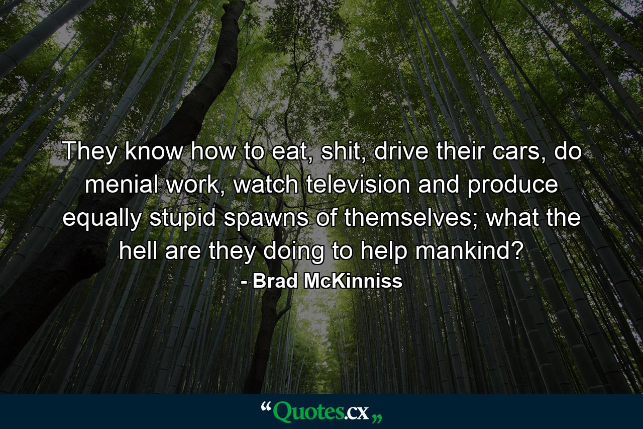 They know how to eat, shit, drive their cars, do menial work, watch television and produce equally stupid spawns of themselves; what the hell are they doing to help mankind? - Quote by Brad McKinniss