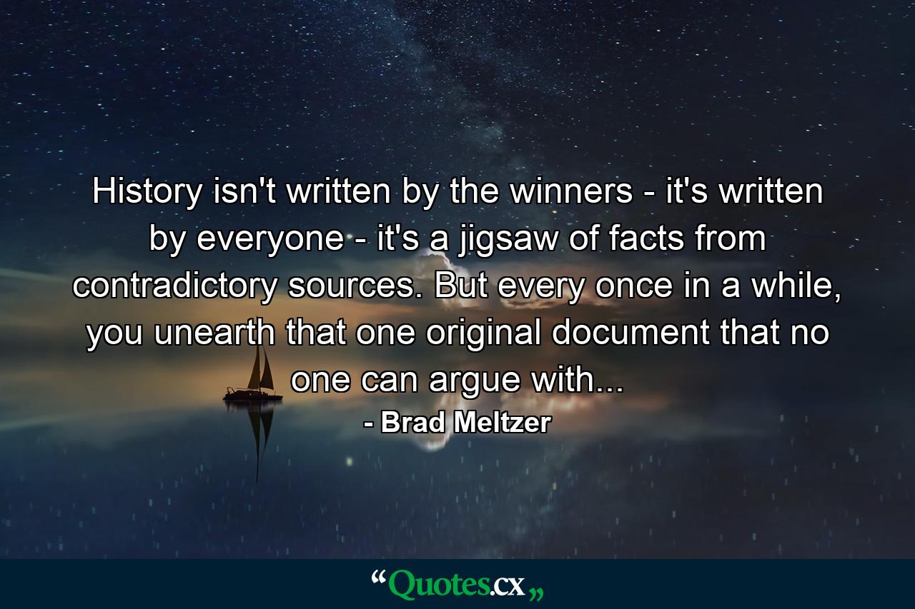 History isn't written by the winners - it's written by everyone - it's a jigsaw of facts from contradictory sources. But every once in a while, you unearth that one original document that no one can argue with... - Quote by Brad Meltzer