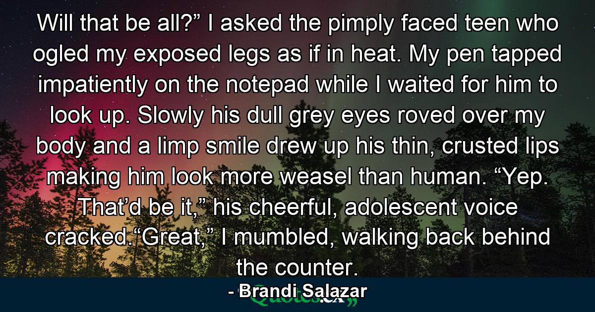 Will that be all?” I asked the pimply faced teen who ogled my exposed legs as if in heat. My pen tapped impatiently on the notepad while I waited for him to look up. Slowly his dull grey eyes roved over my body and a limp smile drew up his thin, crusted lips making him look more weasel than human. “Yep. That’d be it,” his cheerful, adolescent voice cracked.“Great,” I mumbled, walking back behind the counter. - Quote by Brandi Salazar