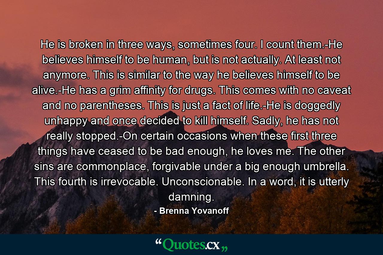 He is broken in three ways, sometimes four. I count them.-He believes himself to be human, but is not actually. At least not anymore. This is similar to the way he believes himself to be alive.-He has a grim affinity for drugs. This comes with no caveat and no parentheses. This is just a fact of life.-He is doggedly unhappy and once decided to kill himself. Sadly, he has not really stopped.-On certain occasions when these first three things have ceased to be bad enough, he loves me. The other sins are commonplace, forgivable under a big enough umbrella. This fourth is irrevocable. Unconscionable. In a word, it is utterly damning. - Quote by Brenna Yovanoff