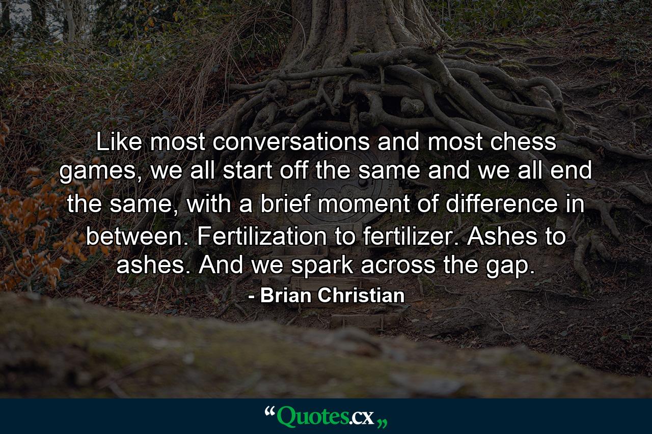 Like most conversations and most chess games, we all start off the same and we all end the same, with a brief moment of difference in between. Fertilization to fertilizer. Ashes to ashes. And we spark across the gap. - Quote by Brian Christian