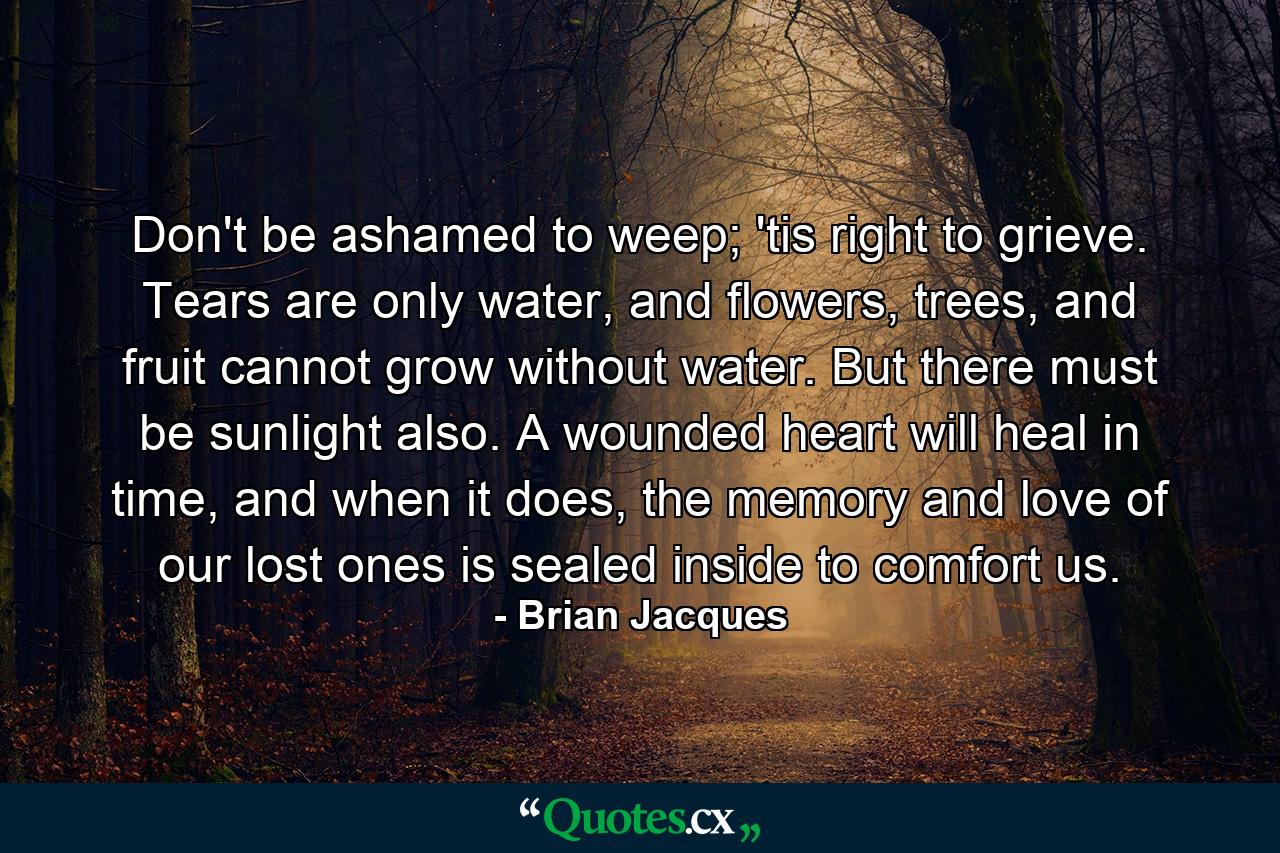 Don't be ashamed to weep; 'tis right to grieve. Tears are only water, and flowers, trees, and fruit cannot grow without water. But there must be sunlight also. A wounded heart will heal in time, and when it does, the memory and love of our lost ones is sealed inside to comfort us. - Quote by Brian Jacques