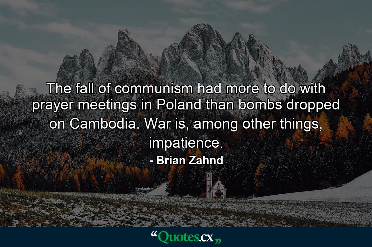 The fall of communism had more to do with prayer meetings in Poland than bombs dropped on Cambodia. War is, among other things, impatience. - Quote by Brian Zahnd