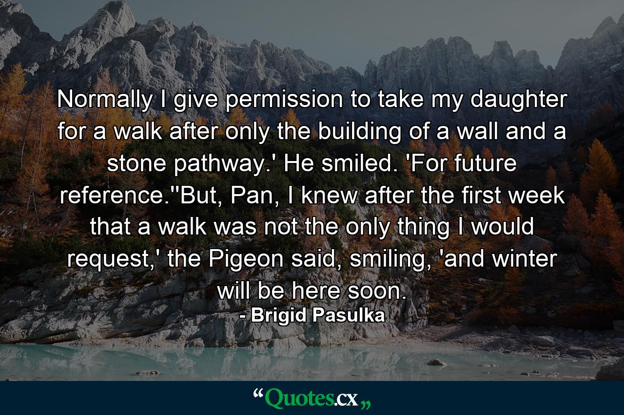 Normally I give permission to take my daughter for a walk after only the building of a wall and a stone pathway.' He smiled. 'For future reference.''But, Pan, I knew after the first week that a walk was not the only thing I would request,' the Pigeon said, smiling, 'and winter will be here soon. - Quote by Brigid Pasulka