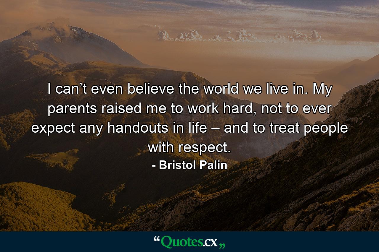 I can’t even believe the world we live in. My parents raised me to work hard, not to ever expect any handouts in life – and to treat people with respect. - Quote by Bristol Palin