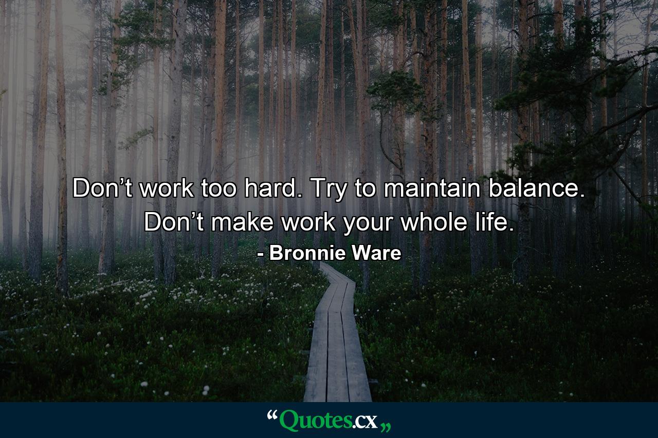 Don’t work too hard. Try to maintain balance. Don’t make work your whole life. - Quote by Bronnie Ware